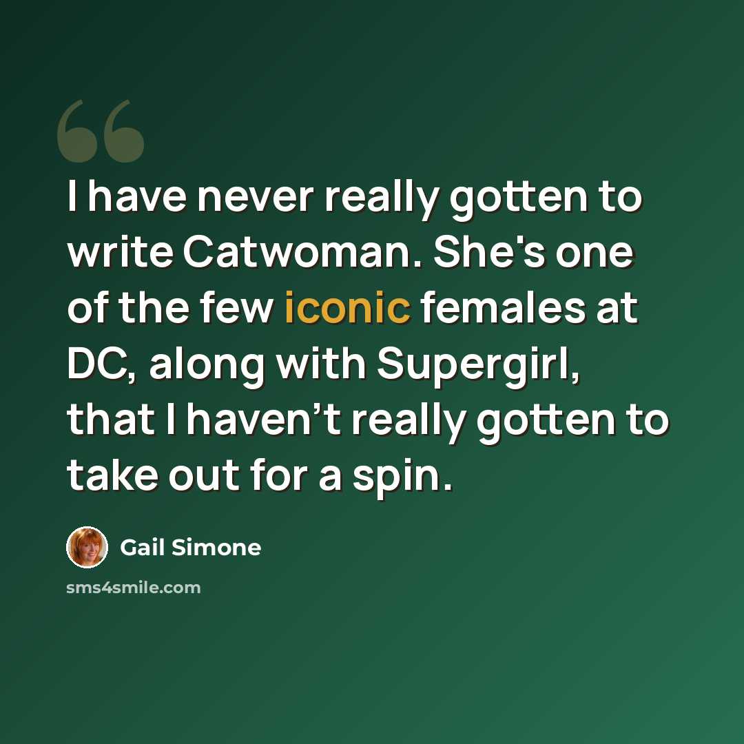 “I have never really gotten to write Catwoman. She's one of the few iconic females at DC, along with Supergirl, that I haven't really gotten to take out for a spin.” quote by Gail Simone