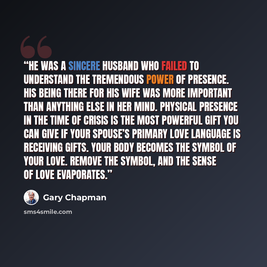 “He was a sincere husband who failed to understand the tremendous power of presence. His being there for his wife was more important than anything else in her mind. Physical presence in the time of crisis is the most powerful gift you can give if your spouse’s primary love language is receiving…” quote by Gary Chapman