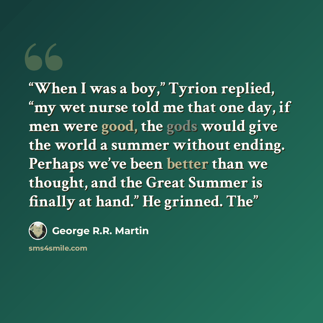 “When I was a boy,” Tyrion replied, “my wet nurse told me that one day, if men were good, the gods would give the world a summer without ending. Perhaps we’ve been better than we thought, and the Great Summer is finally at hand.” He grinned. The” quote by George R.R. Martin