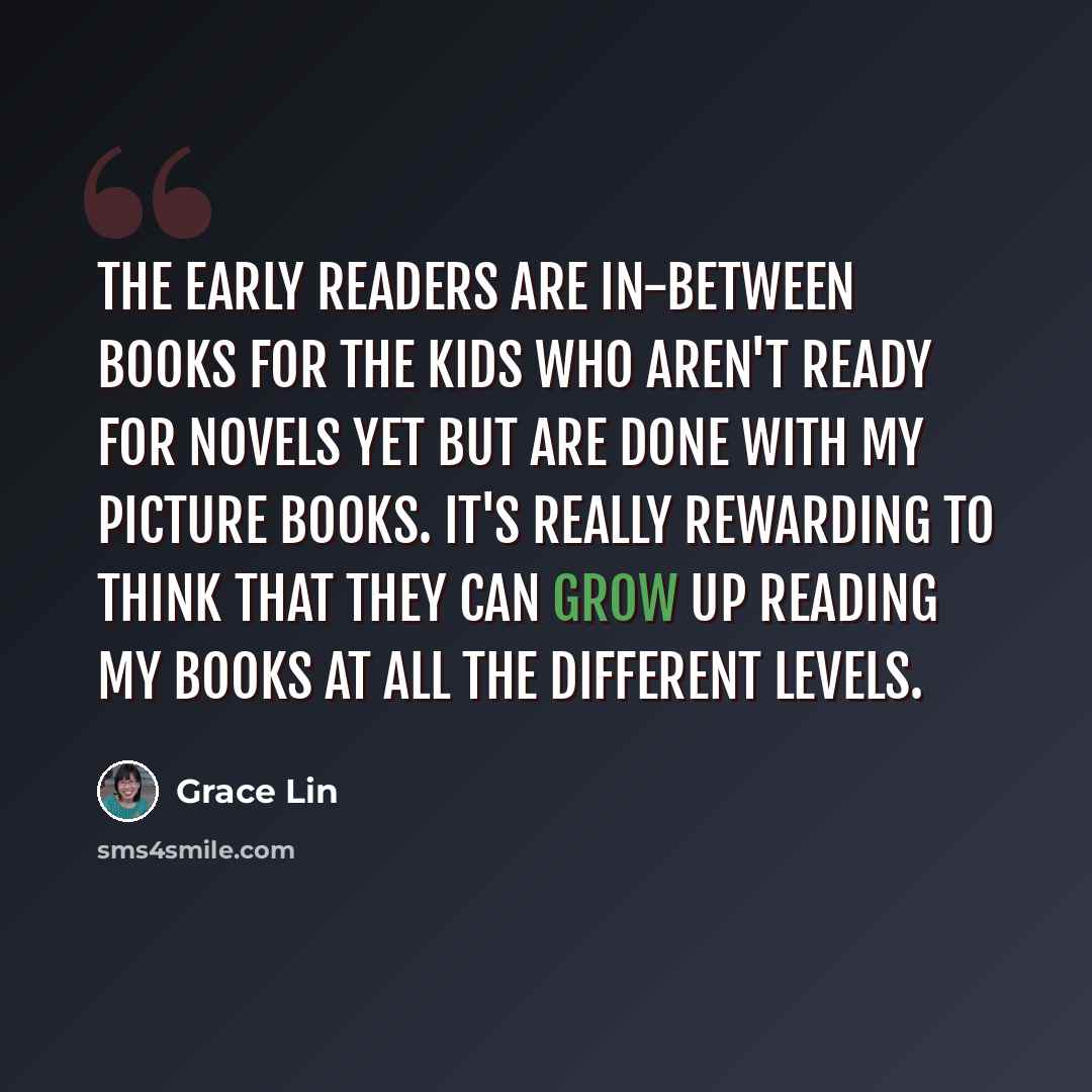 “The early readers are in-between books for the kids who aren't ready for novels yet but are done with my picture books. It's really rewarding to think that they can grow up reading my books at all the different levels.” quote by Grace Lin