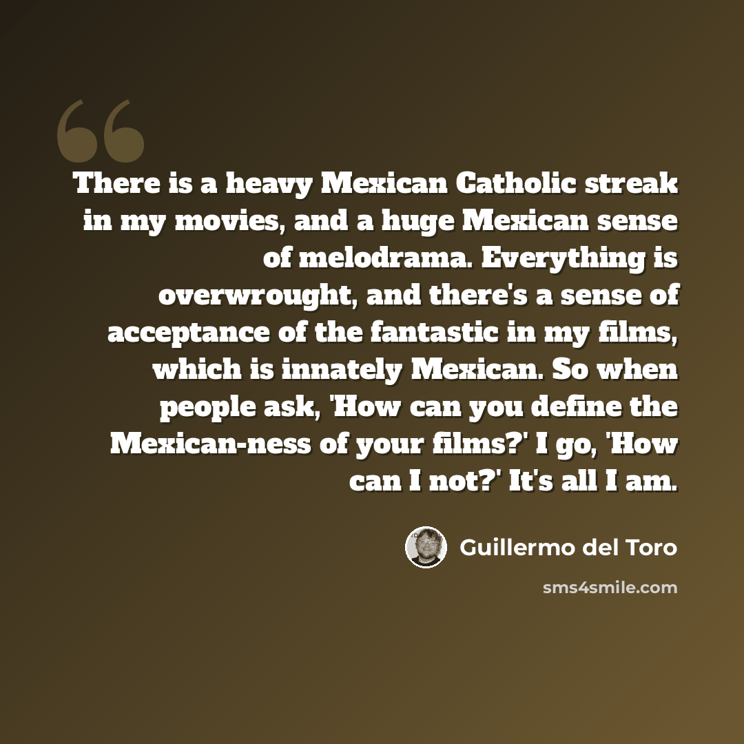 “There is a heavy Mexican Catholic streak in my movies, and a huge Mexican sense of melodrama. Everything is overwrought, and there's a sense of acceptance of the fantastic in my films, which is innately Mexican. So when people ask, 'How can you define the Mexican-ness of your films?' I go, 'How…” quote by Guillermo del Toro