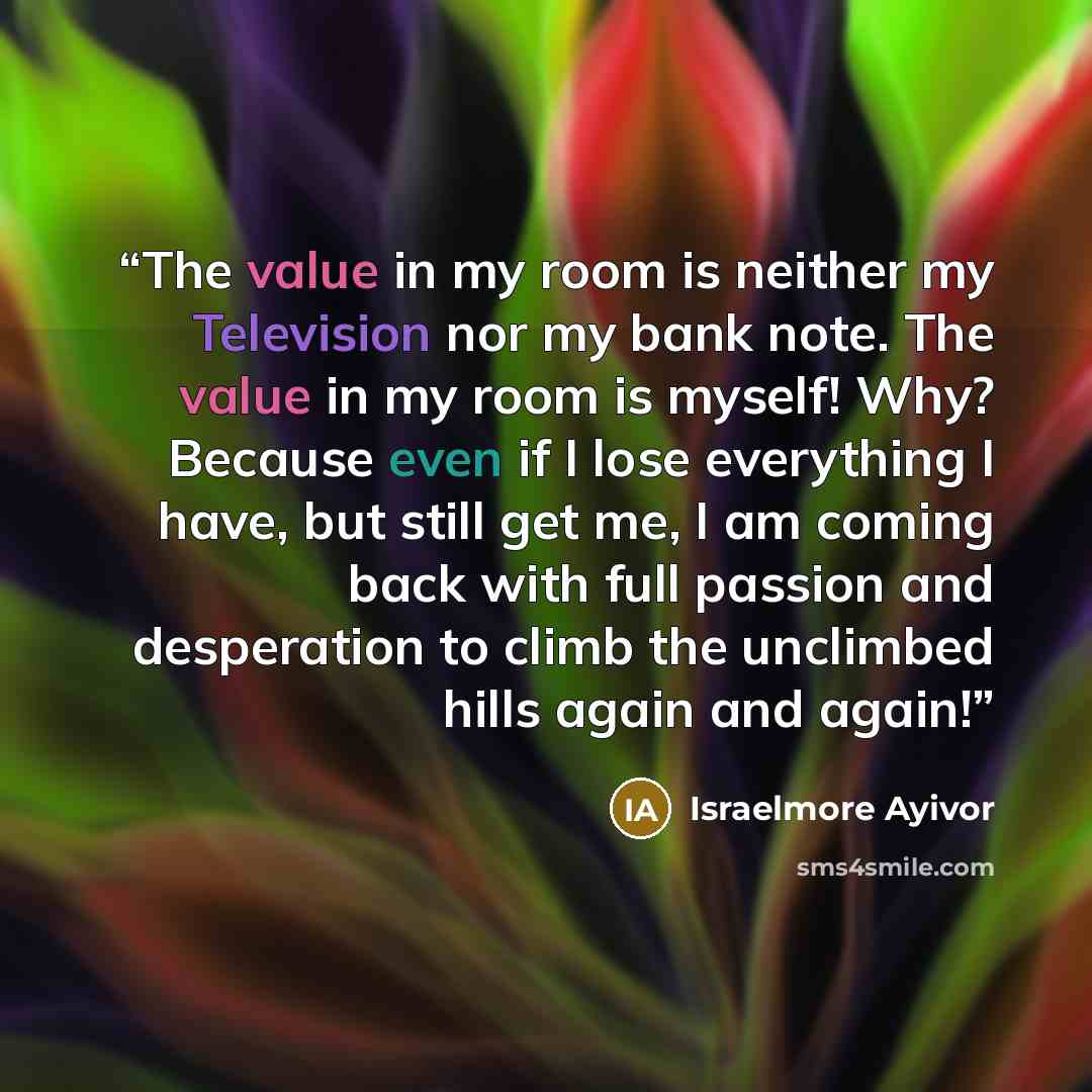 “The value in my room is neither my Television nor my bank note. The value in my room is myself! Why? Because even if I lose everything I have, but still get me, I am coming back with full passion and desperation to climb the unclimbed hills again and again!” quote by Israelmore Ayivor