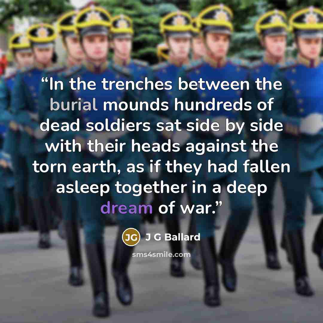 “In the trenches between the burial mounds hundreds of dead soldiers sat side by side with their heads against the torn earth, as if they had fallen asleep together in a deep dream of war.” quote by J G Ballard