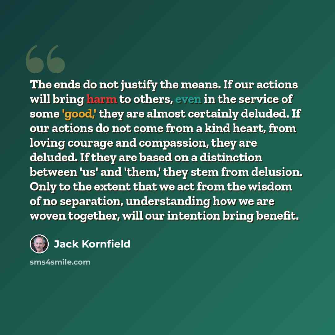 “The ends do not justify the means. If our actions will bring harm to others, even in the service of some 'good,' they are almost certainly deluded. If our actions do not come from a kind heart, from loving courage and compassion, they are deluded. If they are based on a distinction between 'us'…” quote by Jack Kornfield