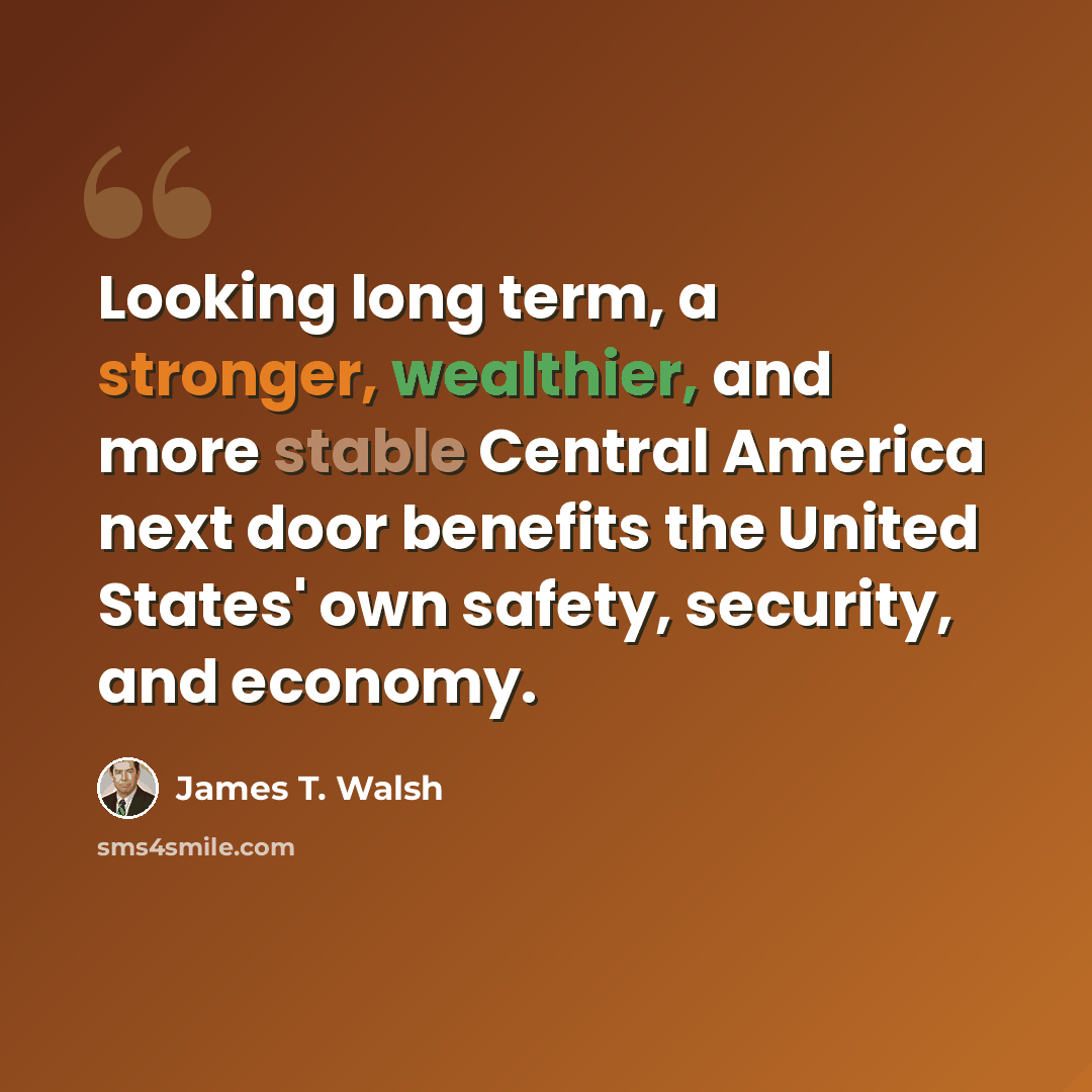 “Looking long term, a stronger, wealthier, and more stable Central America next door benefits the United States' own safety, security, and economy.” quote by James T. Walsh
