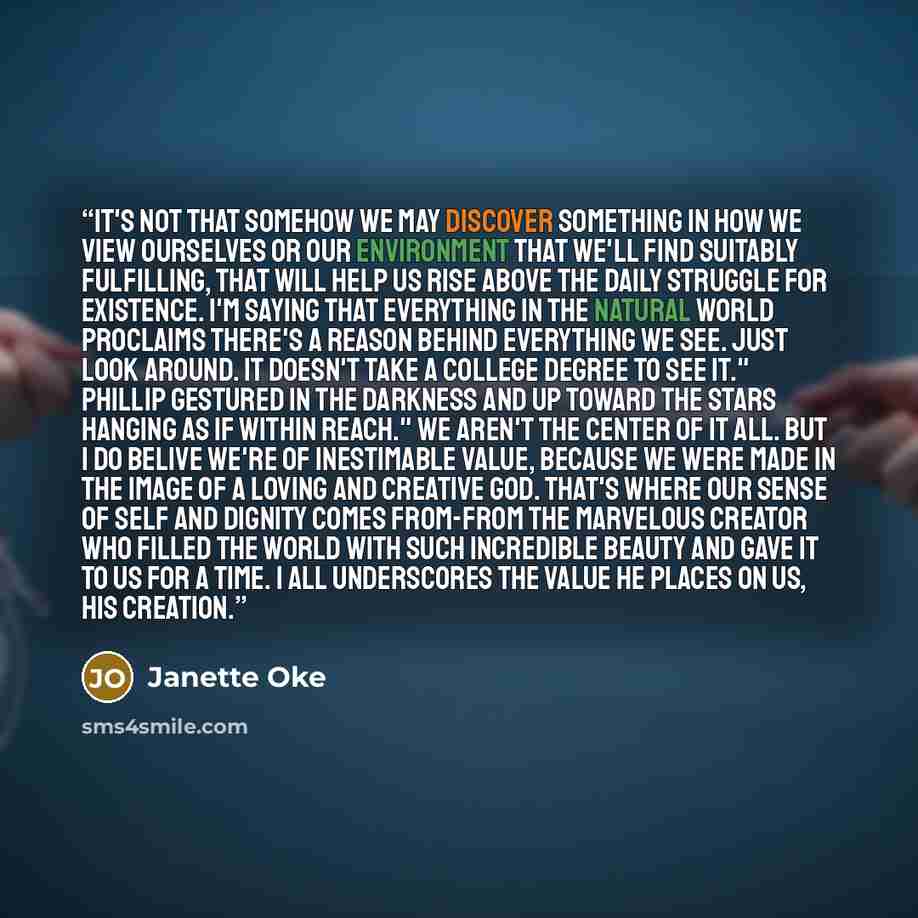 “It's not that somehow we may discover something in how we view ourselves or our environment that we'll find suitably fulfilling, that will help us rise above the daily struggle for existence. I'm saying that everything in the natural world proclaims there's a reason behind everything we see. Just…” quote by Janette Oke