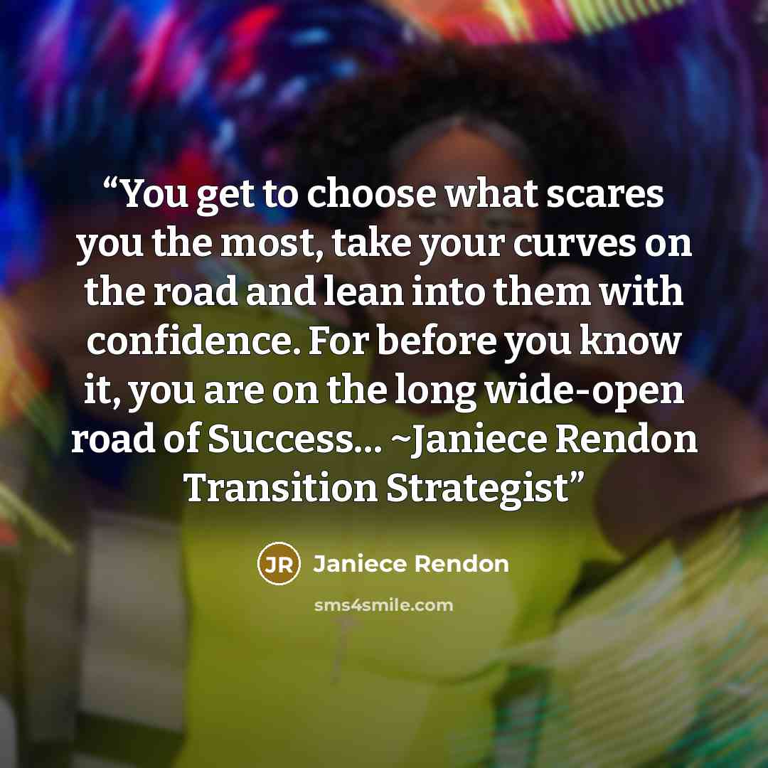 “You get to choose what scares you the most, take your curves on the road and lean into them with confidence. For before you know it, you are on the long wide-open road of Success… ~Janiece Rendon Transition Strategist” quote by Janiece Rendon