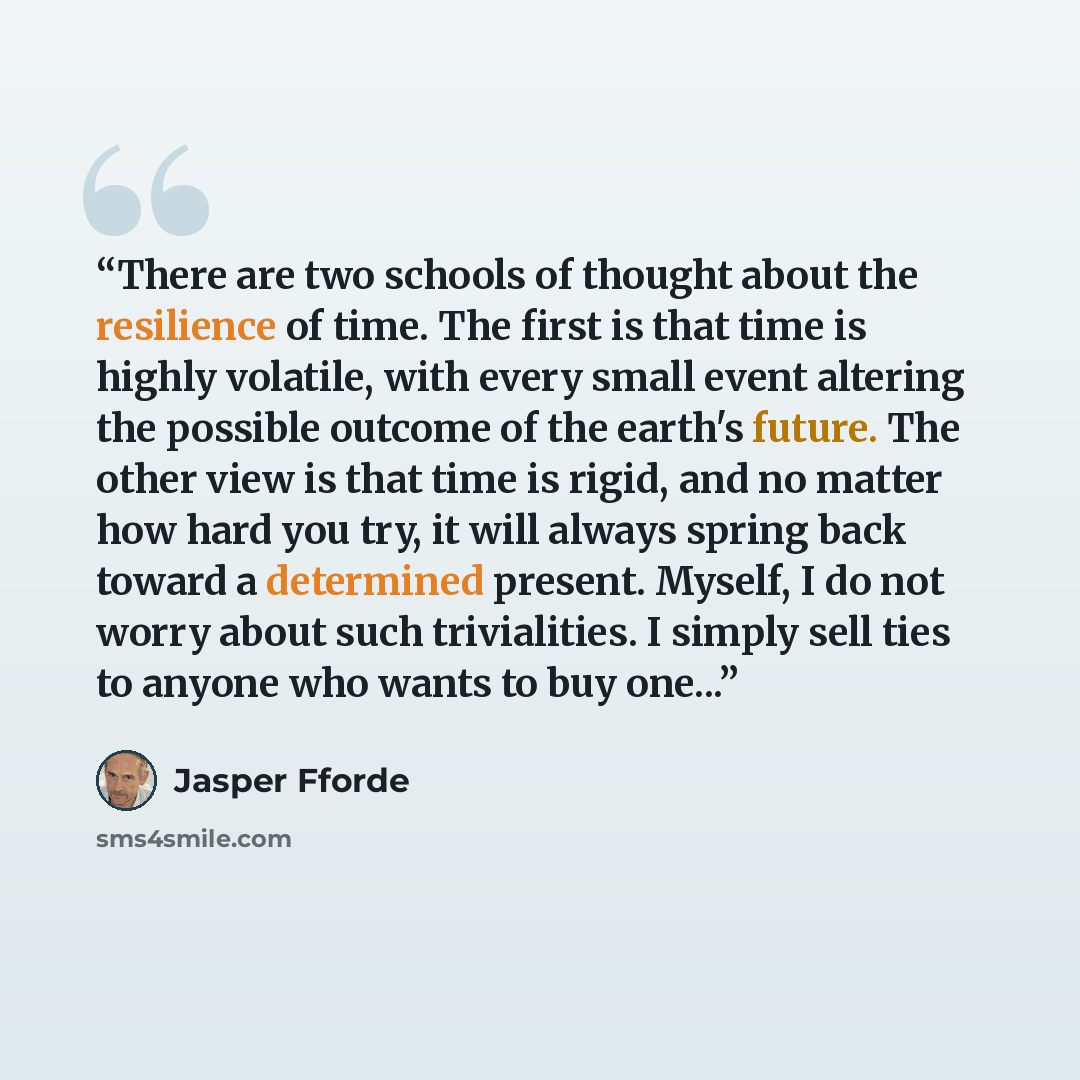 “There are two schools of thought about the resilience of time. The first is that time is highly volatile, with every small event altering the possible outcome of the earth's future. The other view is that time is rigid, and no matter how hard you try, it will always spring back toward a determined…” quote by Jasper Fforde