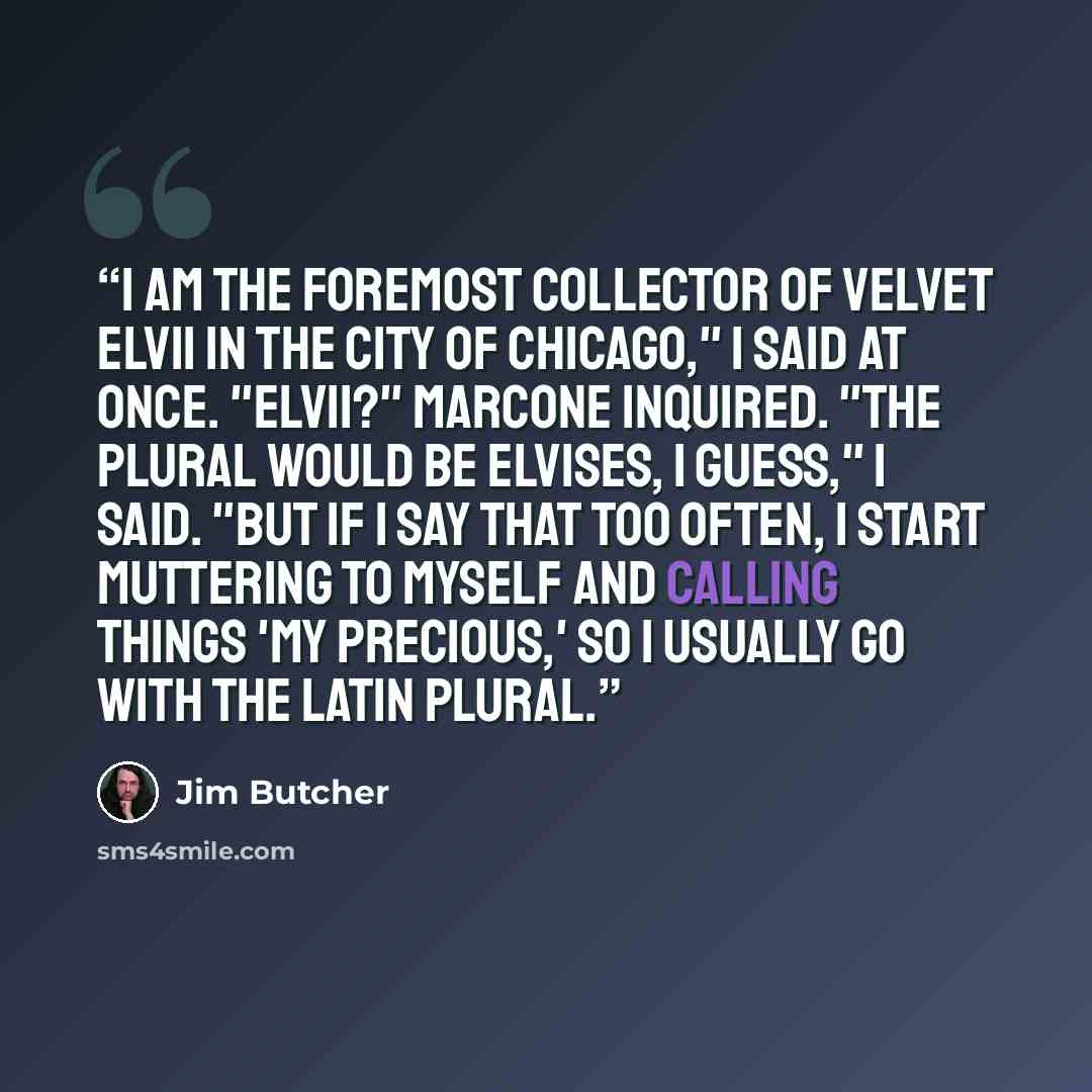 “I am the foremost collector of velvet Elvii in the city of Chicago," I said at once. "Elvii?" Marcone inquired. "The plural would be Elvises, I guess," I said. "But if I say that too often, I start muttering to myself and calling things 'my precious,' so I usually go with the Latin plural.” quote by Jim Butcher