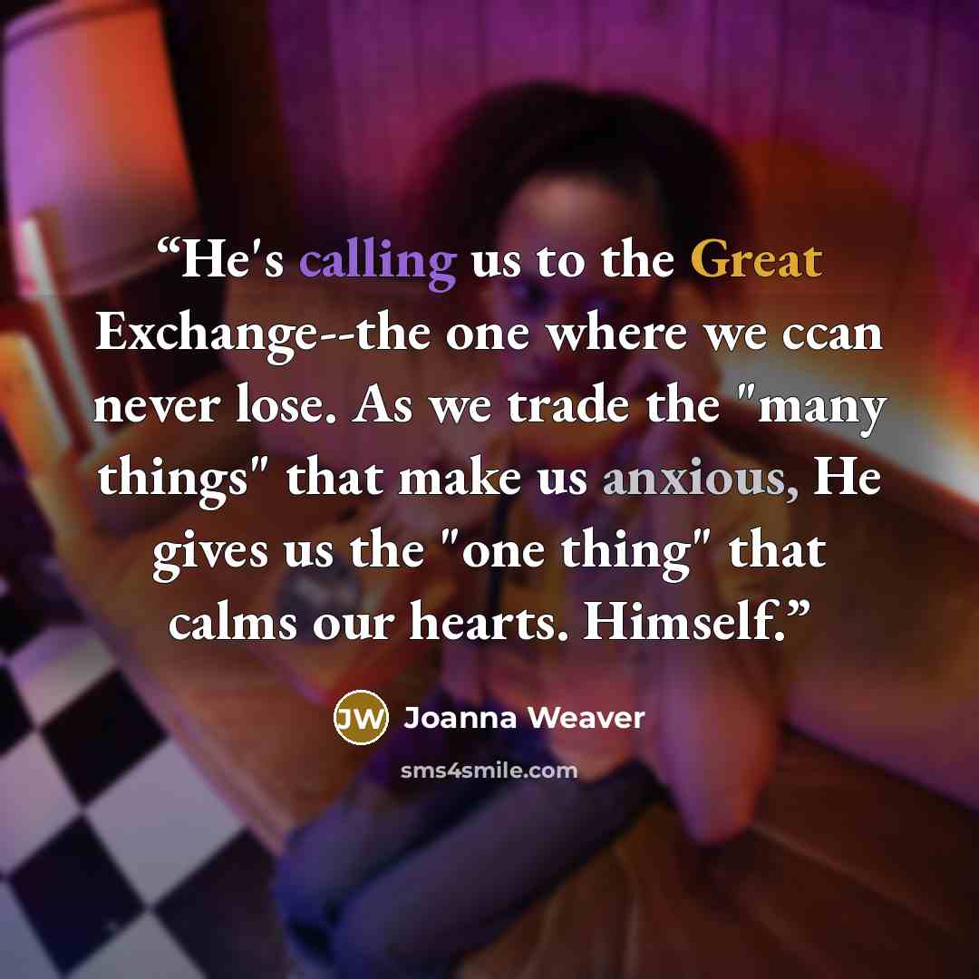 “He's calling us to the Great Exchange--the one where we ccan never lose. As we trade the "many things" that make us anxious, He gives us the "one thing" that calms our hearts. Himself.” quote by Joanna Weaver