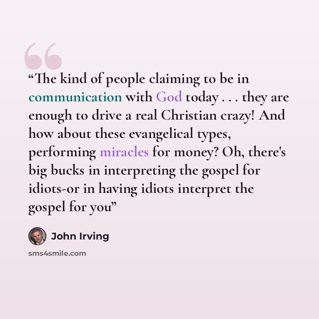 “The kind of people claiming to be in communication with God today . . . they are enough to drive a real Christian crazy! And how about these evangelical types, performing miracles for money? Oh, there's big bucks in interpreting the gospel for idiots-or in having idiots interpret the gospel for you” quote by John Irving