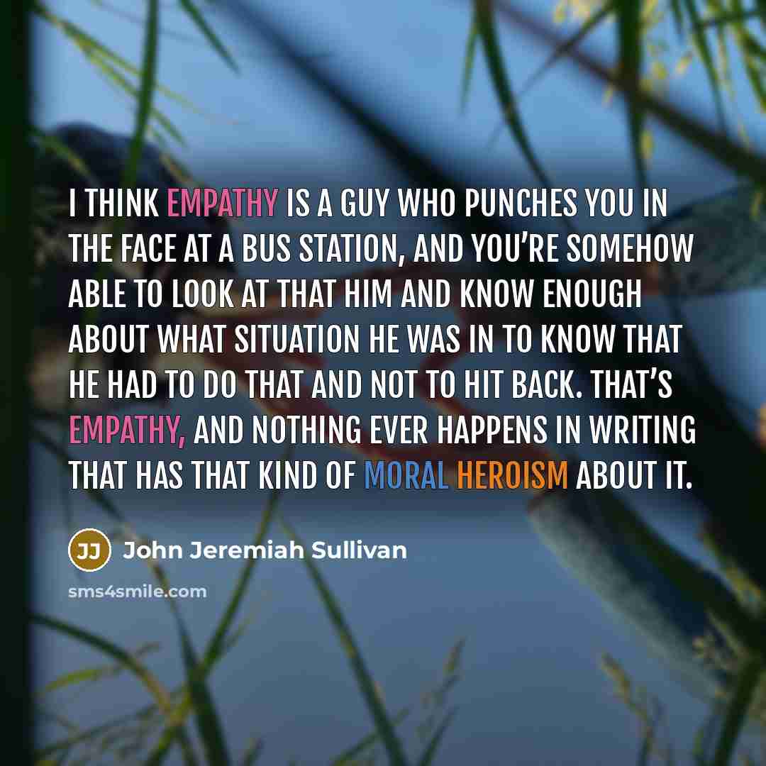 “I think empathy is a guy who punches you in the face at a bus station, and you’re somehow able to look at that him and know enough about what situation he was in to know that he had to do that and not to hit back. That’s empathy, and nothing ever happens in writing that has that kind of moral…” quote by John Jeremiah Sullivan