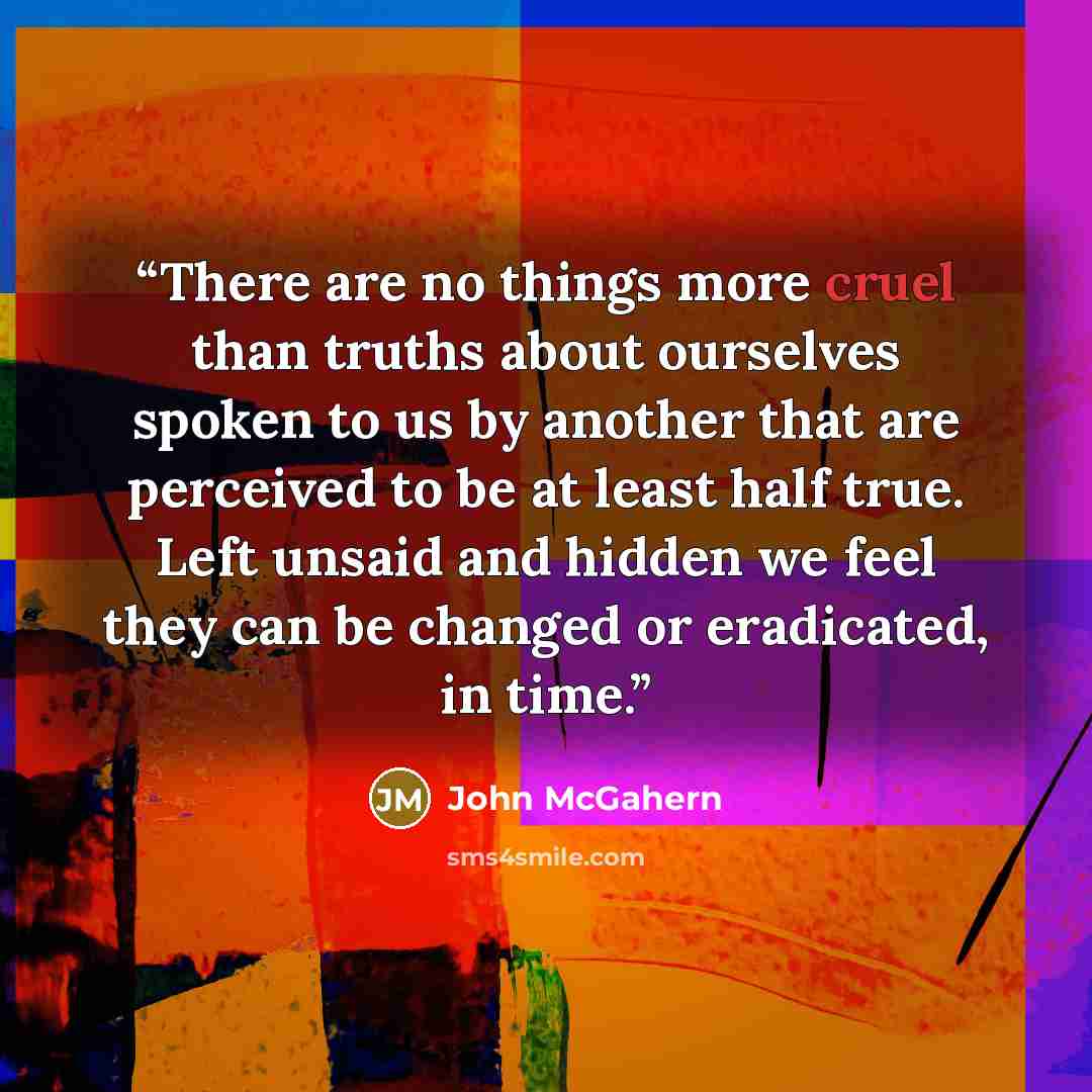 “There are no things more cruel than truths about ourselves spoken to us by another that are perceived to be at least half true. Left unsaid and hidden we feel they can be changed or eradicated, in time.” quote by John McGahern