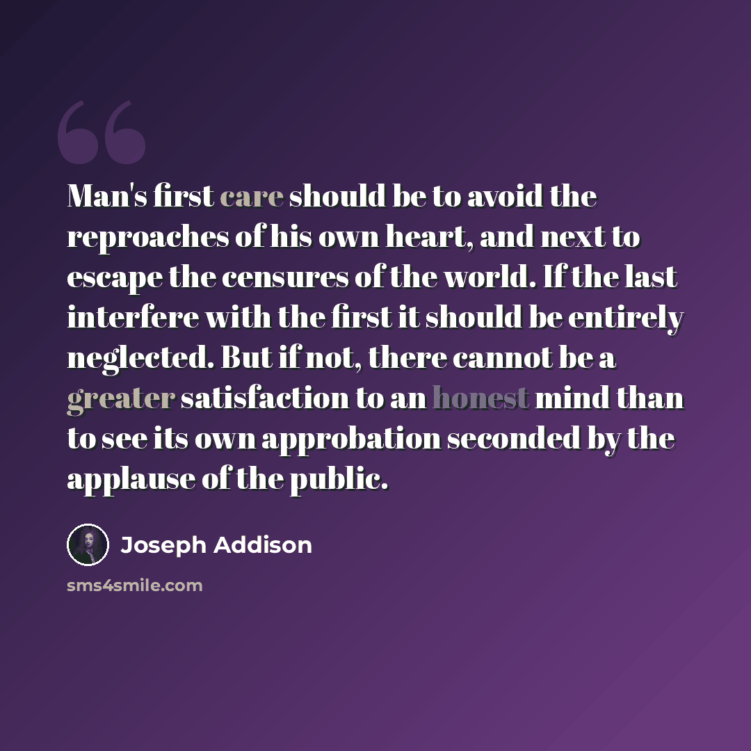 “Man's first care should be to avoid the reproaches of his own heart, and next to escape the censures of the world. If the last interfere with the first it should be entirely neglected. But if not, there cannot be a greater satisfaction to an honest mind than to see its own approbation seconded by…” quote by Joseph Addison