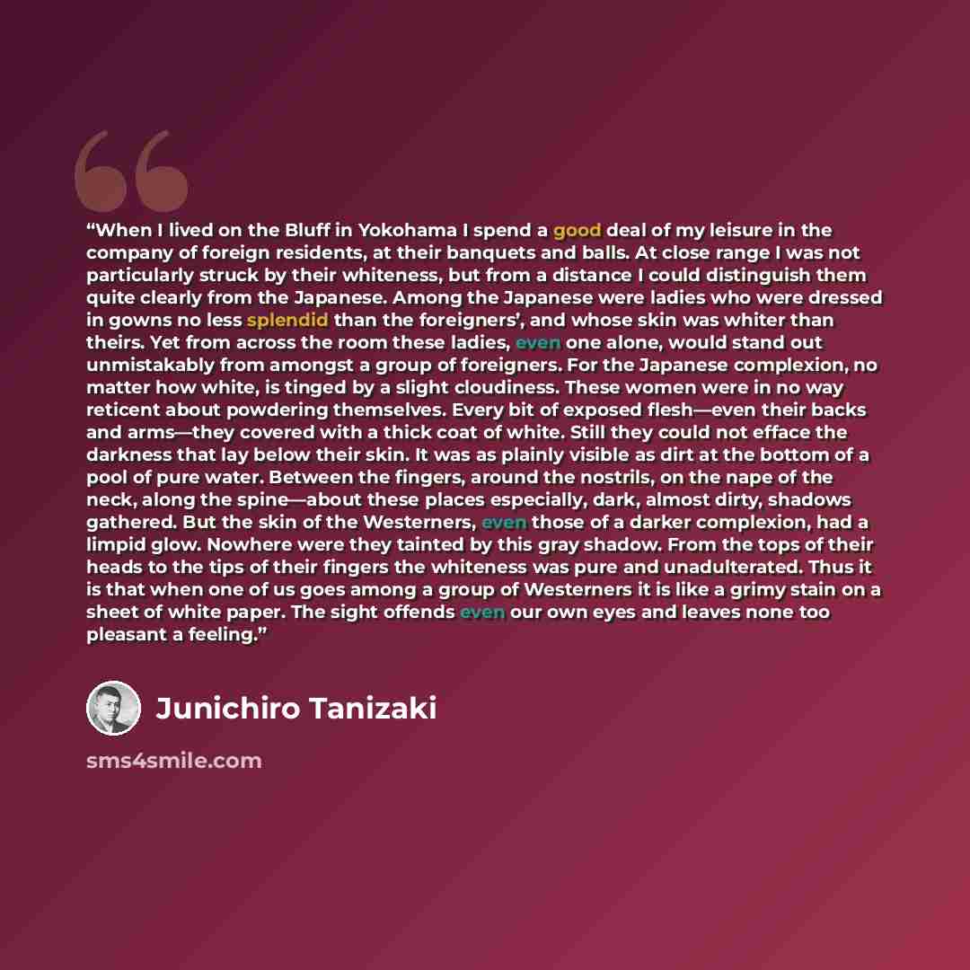 “When I lived on the Bluff in Yokohama I spend a good deal of my leisure in the company of foreign residents, at their banquets and balls. At close range I was not particularly struck by their whiteness, but from a distance I could distinguish them quite clearly from the Japanese. Among the…” quote by Junichiro Tanizaki