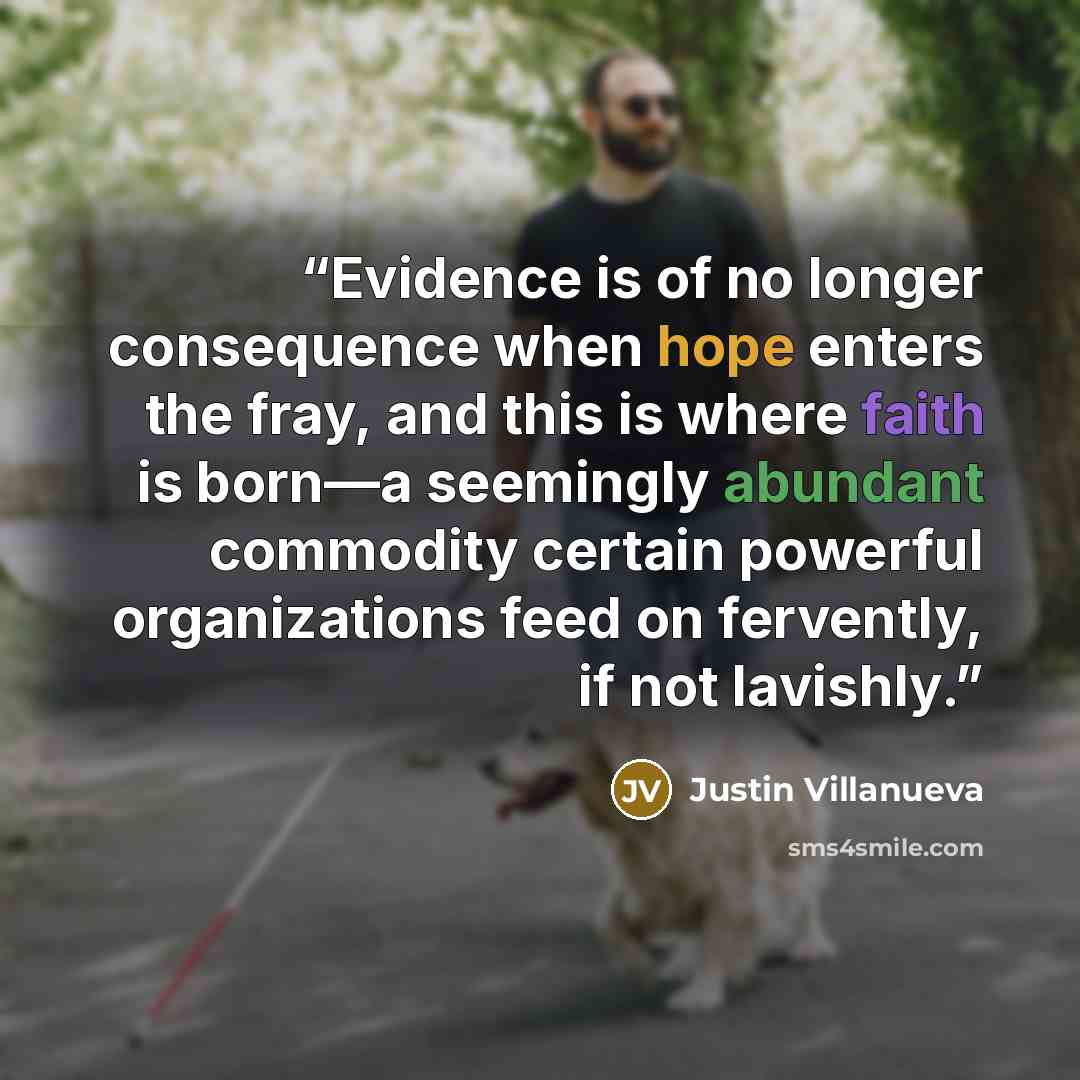 “Evidence is of no longer consequence when hope enters the fray, and this is where faith is born—a seemingly abundant commodity certain powerful organizations feed on fervently, if not lavishly.” quote by Justin Villanueva