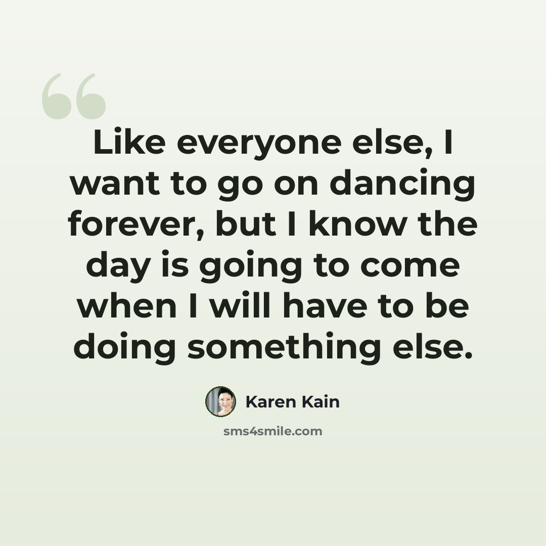 “Like everyone else, I want to go on dancing forever, but I know the day is going to come when I will have to be doing something else.” quote by Karen Kain