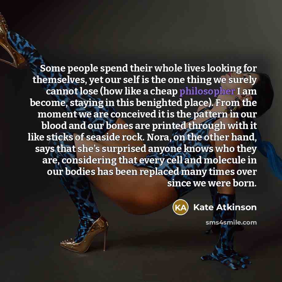 “Some people spend their whole lives looking for themselves, yet our self is the one thing we surely cannot lose (how like a cheap philosopher I am become, staying in this benighted place). From the moment we are conceived it is the pattern in our blood and our bones are printed through with it…” quote by Kate Atkinson