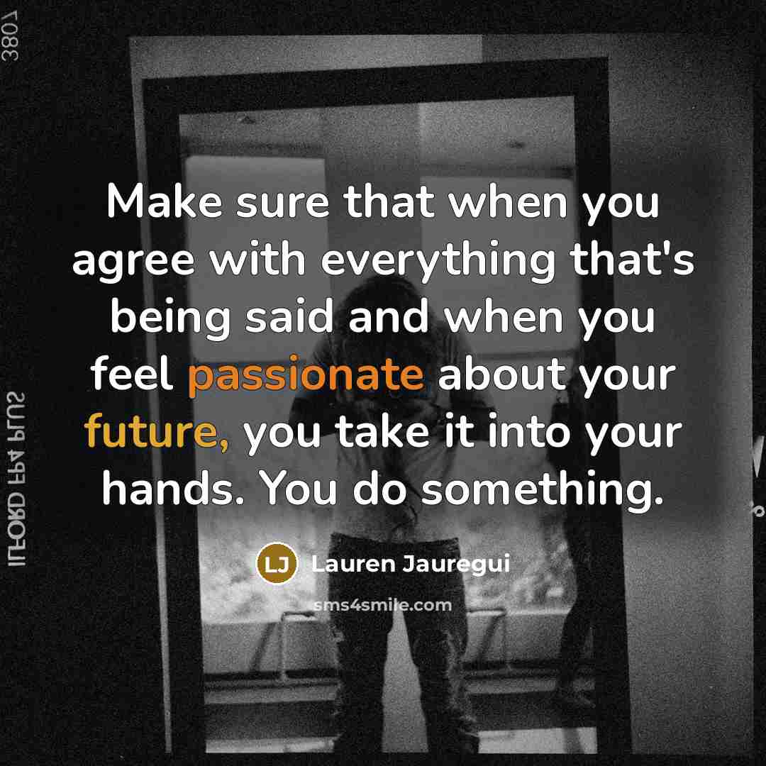 “Make sure that when you agree with everything that's being said and when you feel passionate about your future, you take it into your hands. You do something.” quote by Lauren Jauregui