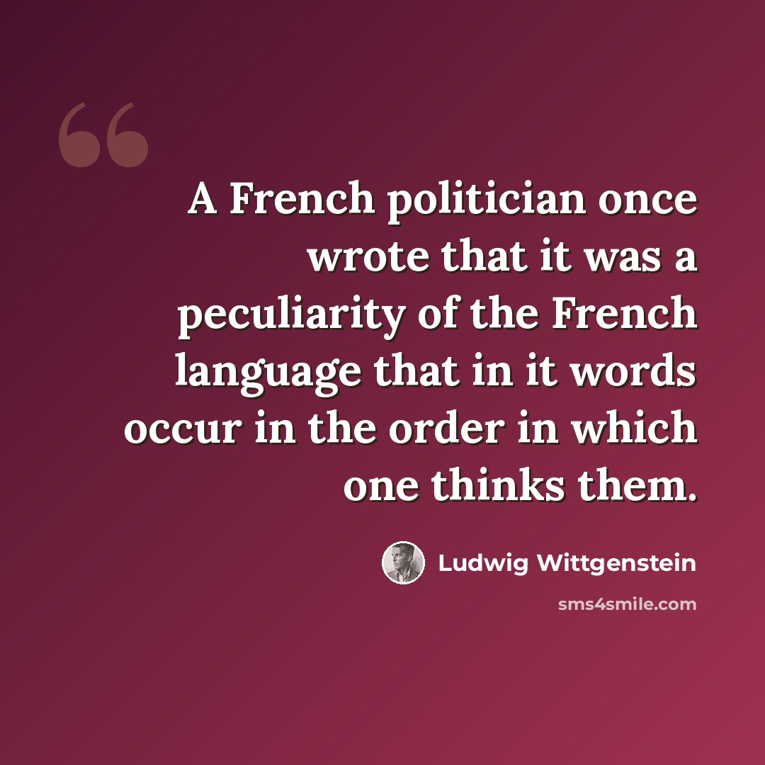 “A French politician once wrote that it was a peculiarity of the French language that in it words occur in the order in which one thinks them.” quote by Ludwig Wittgenstein