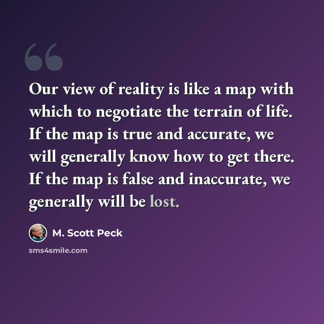 “Our view of reality is like a map with which to negotiate the terrain of life. If the map is true and accurate, we will generally know how to get there. If the map is false and inaccurate, we generally will be lost.” quote by M. Scott Peck