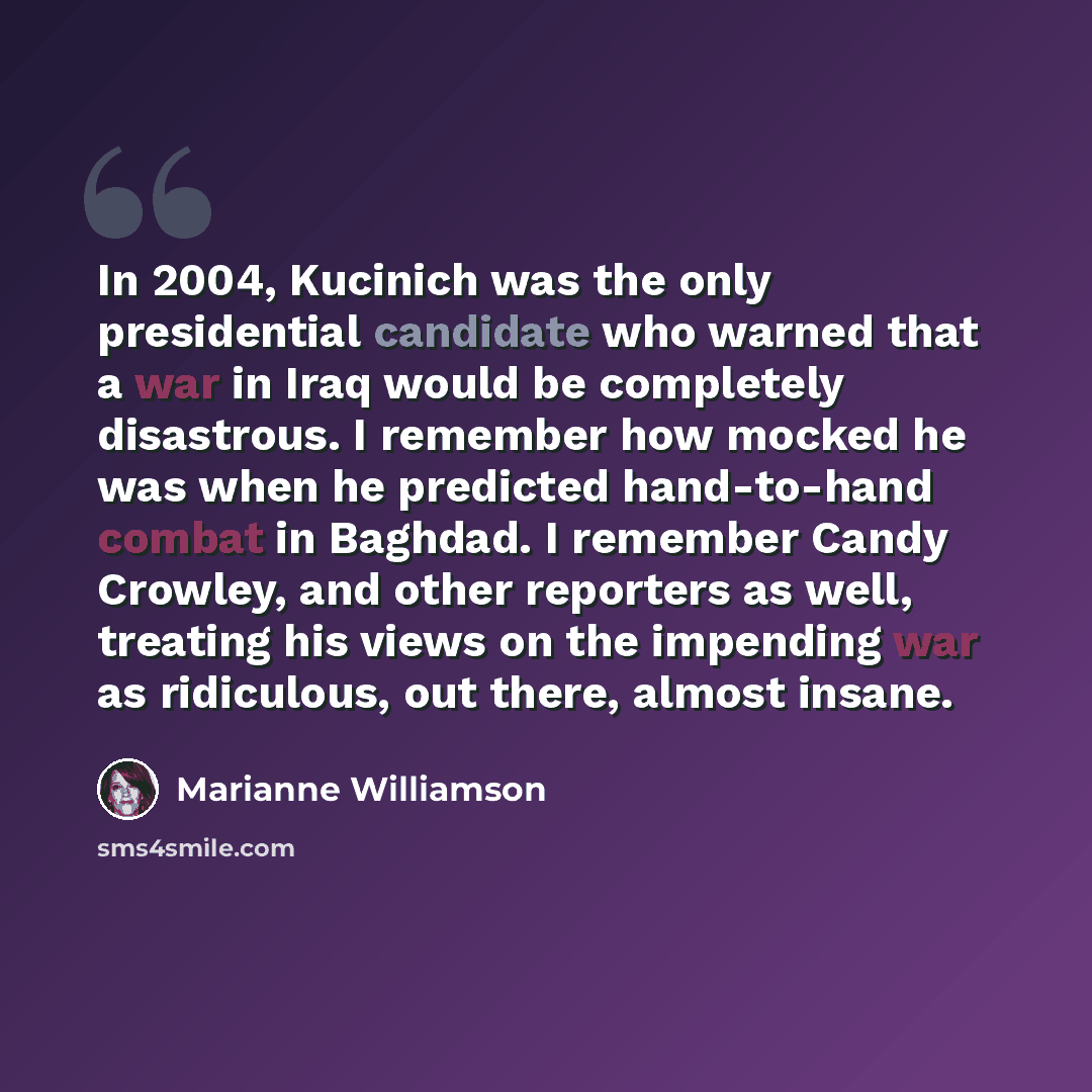 “In 2004, Kucinich was the only presidential candidate who warned that a war in Iraq would be completely disastrous. I remember how mocked he was when he predicted hand-to-hand combat in Baghdad. I remember Candy Crowley, and other reporters as well, treating his views on the impending war as…” quote by Marianne Williamson