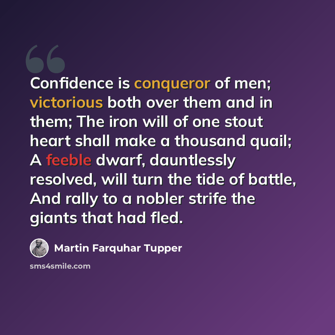 “Confidence is conqueror of men; victorious both over them and in them; The iron will of one stout heart shall make a thousand quail; A feeble dwarf, dauntlessly resolved, will turn the tide of battle, And rally to a nobler strife the giants that had fled.” quote by Martin Farquhar Tupper