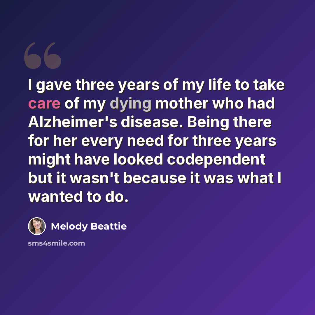 “I gave three years of my life to take care of my dying mother who had Alzheimer's disease. Being there for her every need for three years might have looked codependent but it wasn't because it was what I wanted to do.” quote by Melody Beattie