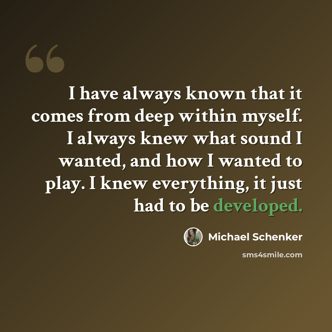“I have always known that it comes from deep within myself. I always knew what sound I wanted, and how I wanted to play. I knew everything, it just had to be developed.” quote by Michael Schenker