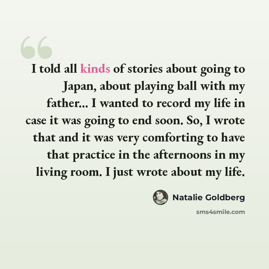 “I told all kinds of stories about going to Japan, about playing ball with my father... I wanted to record my life in case it was going to end soon. So, I wrote that and it was very comforting to have that practice in the afternoons in my living room. I just wrote about my life.” quote by Natalie Goldberg