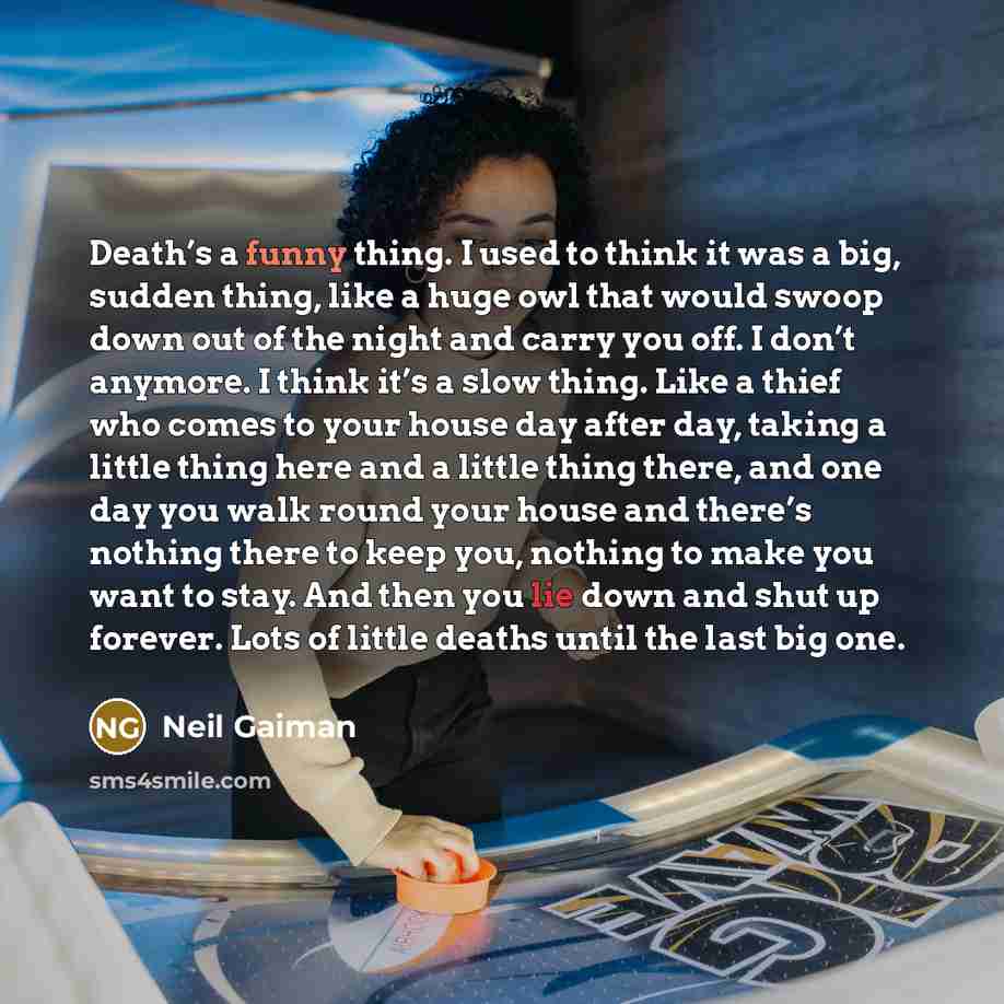 “Death’s a funny thing. I used to think it was a big, sudden thing, like a huge owl that would swoop down out of the night and carry you off. I don’t anymore. I think it’s a slow thing. Like a thief who comes to your house day after day, taking a little thing here and a little thing there, and one…” quote by Neil Gaiman
