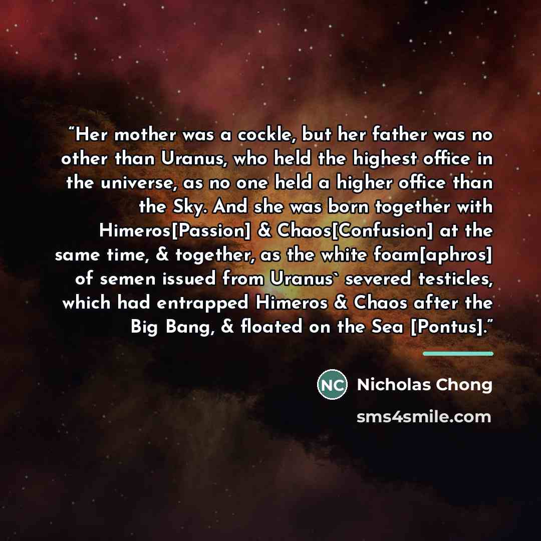 “Her mother was a cockle, but her father was no other than Uranus, who held the highest office in the universe, as no one held a higher office than the Sky. And she was born together with Himeros[Passion] & Chaos[Confusion] at the same time, & together, as the white foam[aphros] of semen issued…” quote by Nicholas Chong