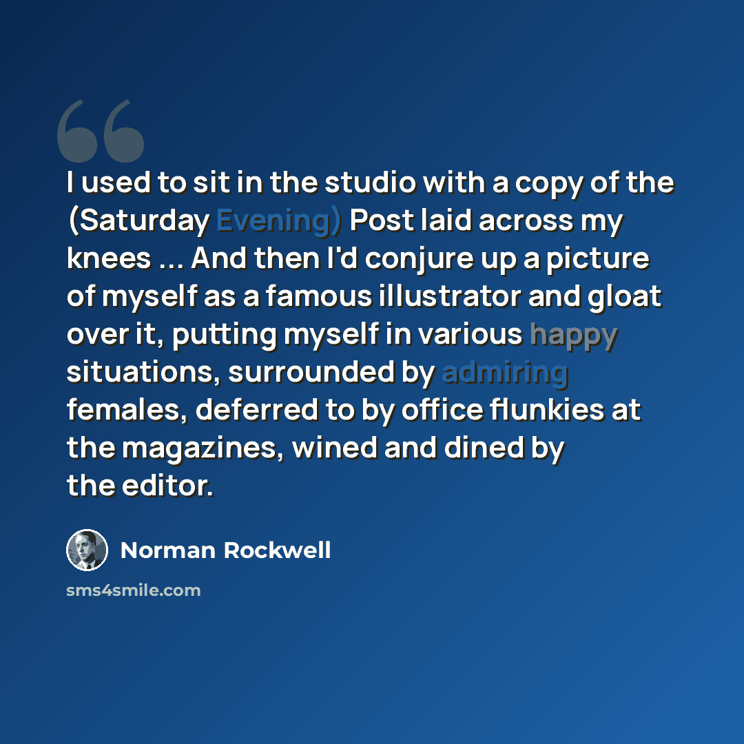 “I used to sit in the studio with a copy of the (Saturday Evening) Post laid across my knees ... And then I'd conjure up a picture of myself as a famous illustrator and gloat over it, putting myself in various happy situations, surrounded by admiring females, deferred to by office flunkies at the…” quote by Norman Rockwell