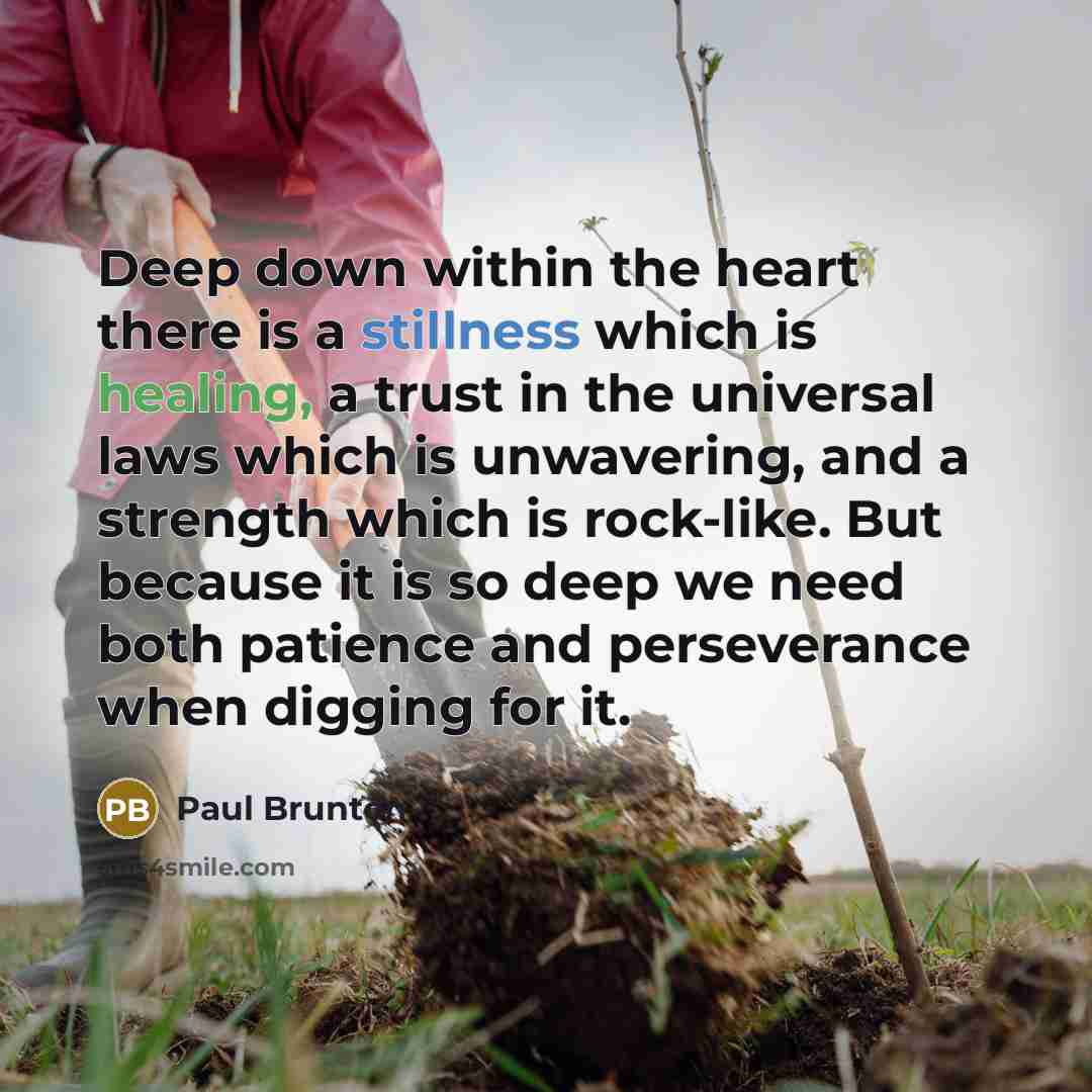 “Deep down within the heart there is a stillness which is healing, a trust in the universal laws which is unwavering, and a strength which is rock-like. But because it is so deep we need both patience and perseverance when digging for it.” quote by Paul Brunton