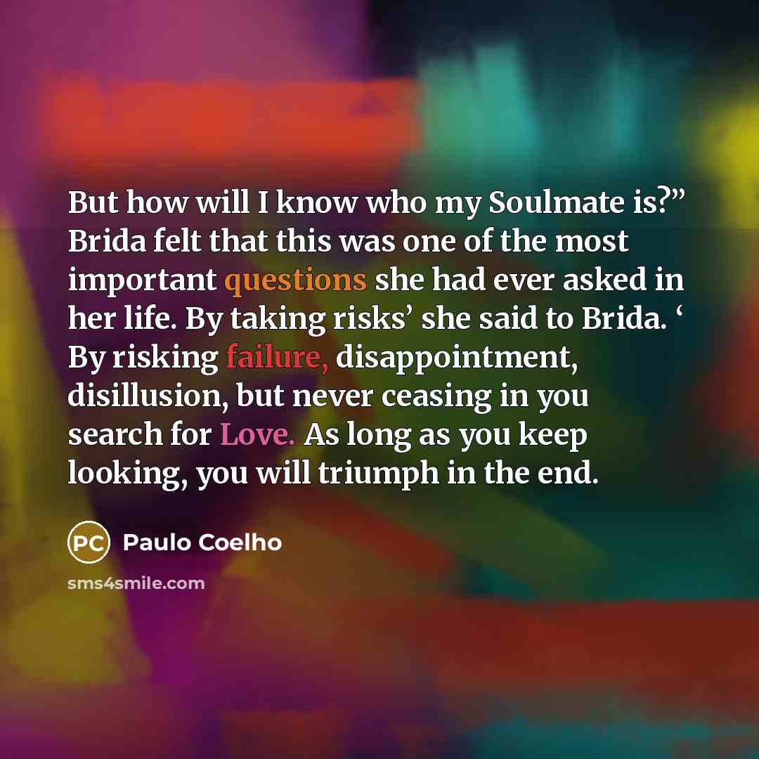 “But how will I know who my Soulmate is?” Brida felt that this was one of the most important questions she had ever asked in her life. By taking risks’ she said to Brida. ‘ By risking failure, disappointment, disillusion, but never ceasing in you search for Love. As long as you keep looking, you…” quote by Paulo Coelho