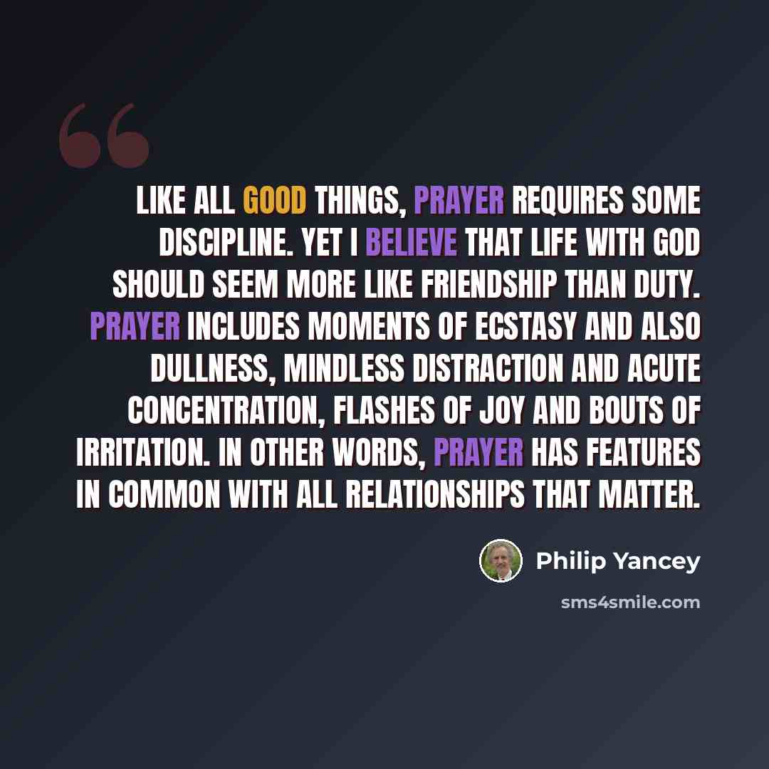 “Like all good things, prayer requires some discipline. Yet I believe that life with God should seem more like friendship than duty. Prayer includes moments of ecstasy and also dullness, mindless distraction and acute concentration, flashes of joy and bouts of irritation. In other words, prayer has…” quote by Philip Yancey