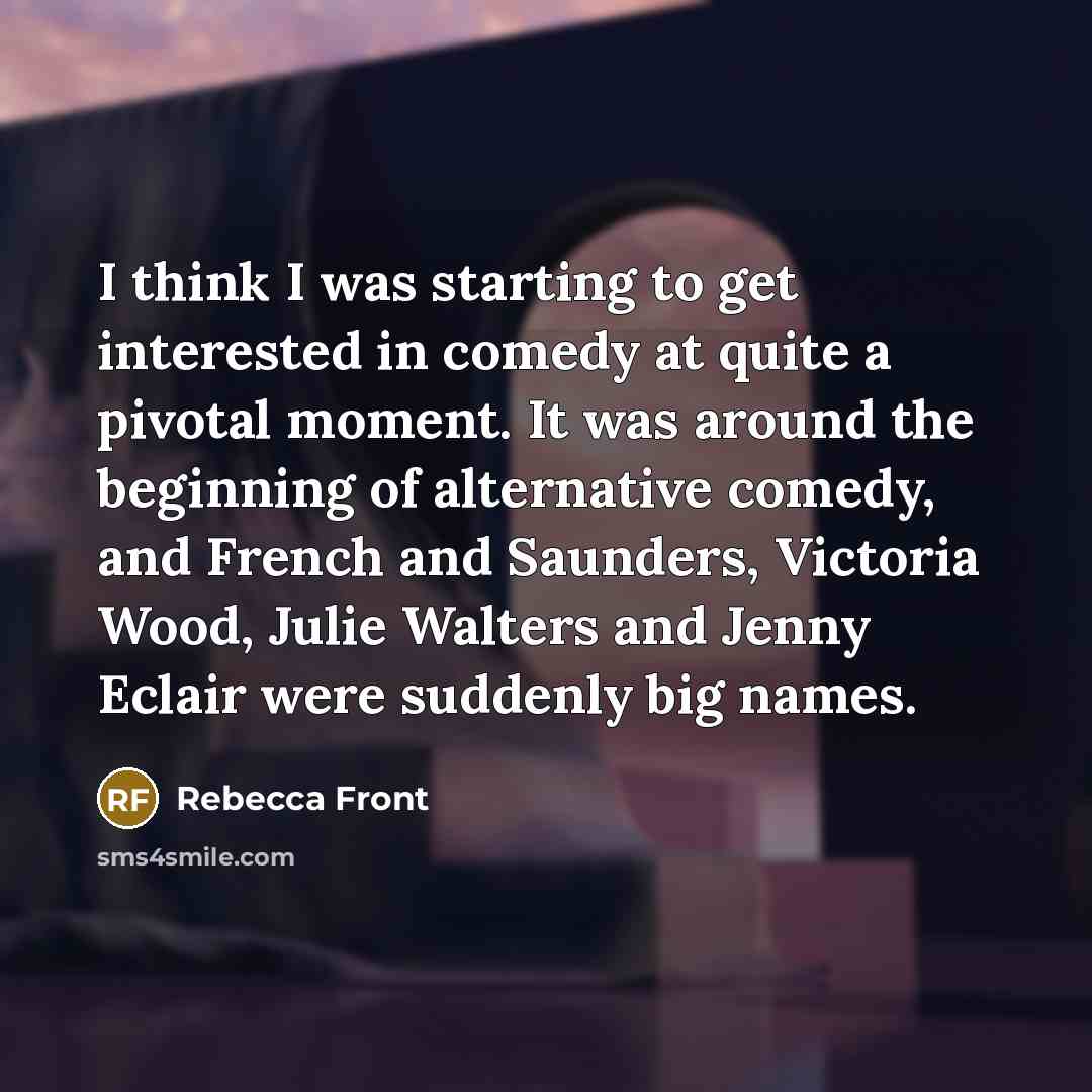 “I think I was starting to get interested in comedy at quite a pivotal moment. It was around the beginning of alternative comedy, and French and Saunders, Victoria Wood, Julie Walters and Jenny Eclair were suddenly big names.” quote by Rebecca Front