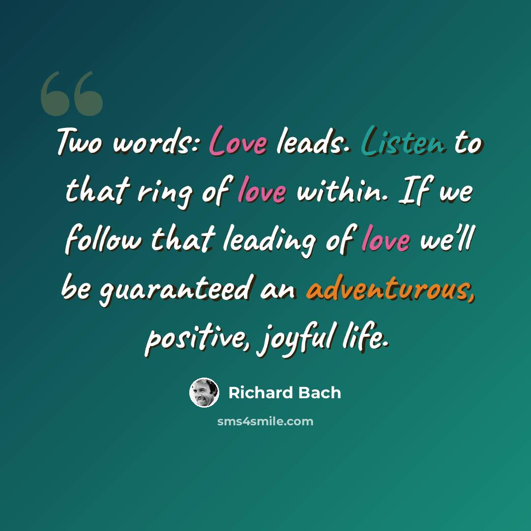 “Two words: Love leads. Listen to that ring of love within. If we follow that leading of love we'll be guaranteed an adventurous, positive, joyful life.” quote by Richard Bach