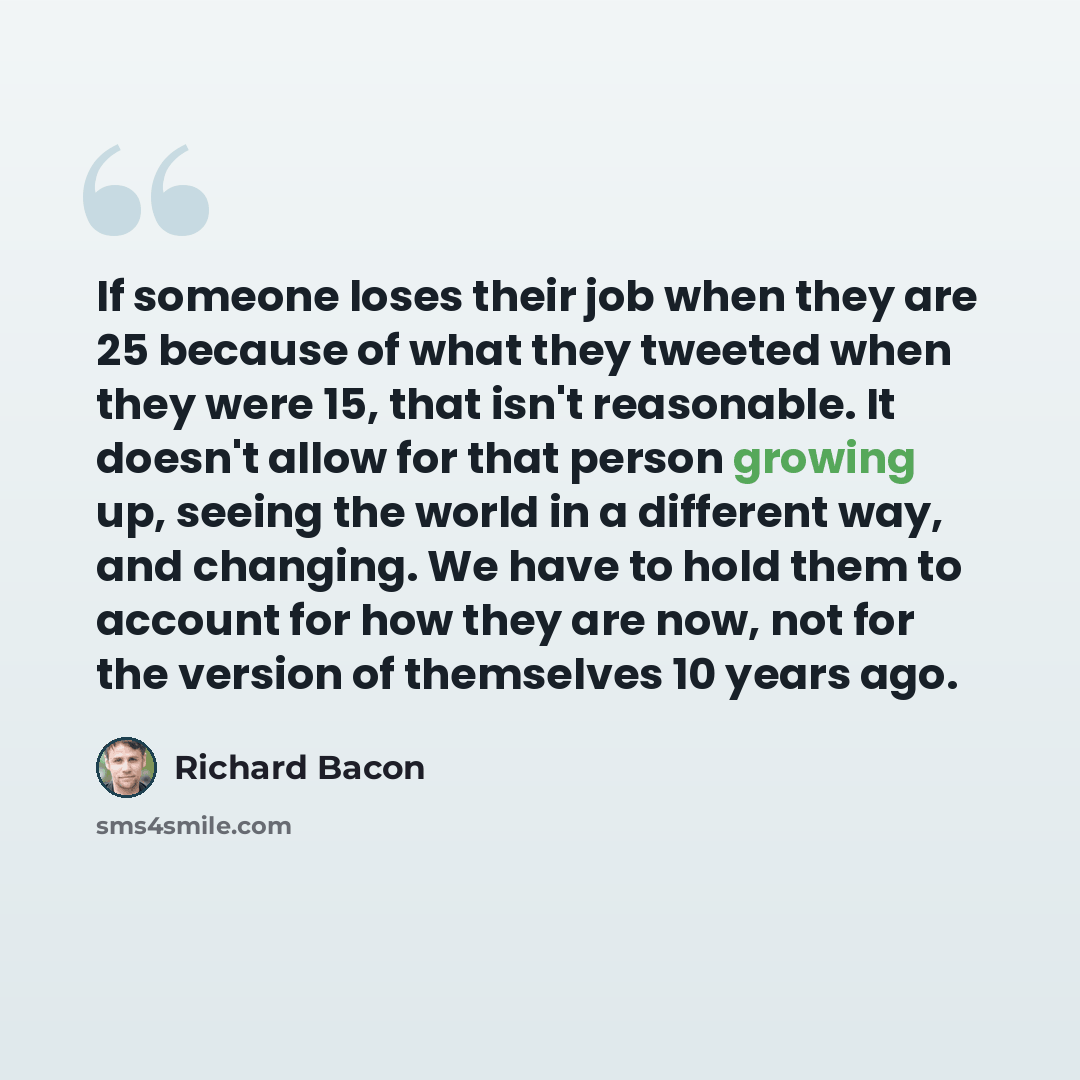 “If someone loses their job when they are 25 because of what they tweeted when they were 15, that isn't reasonable. It doesn't allow for that person growing up, seeing the world in a different way, and changing. We have to hold them to account for how they are now, not for the version of themselves…” quote by Richard Bacon