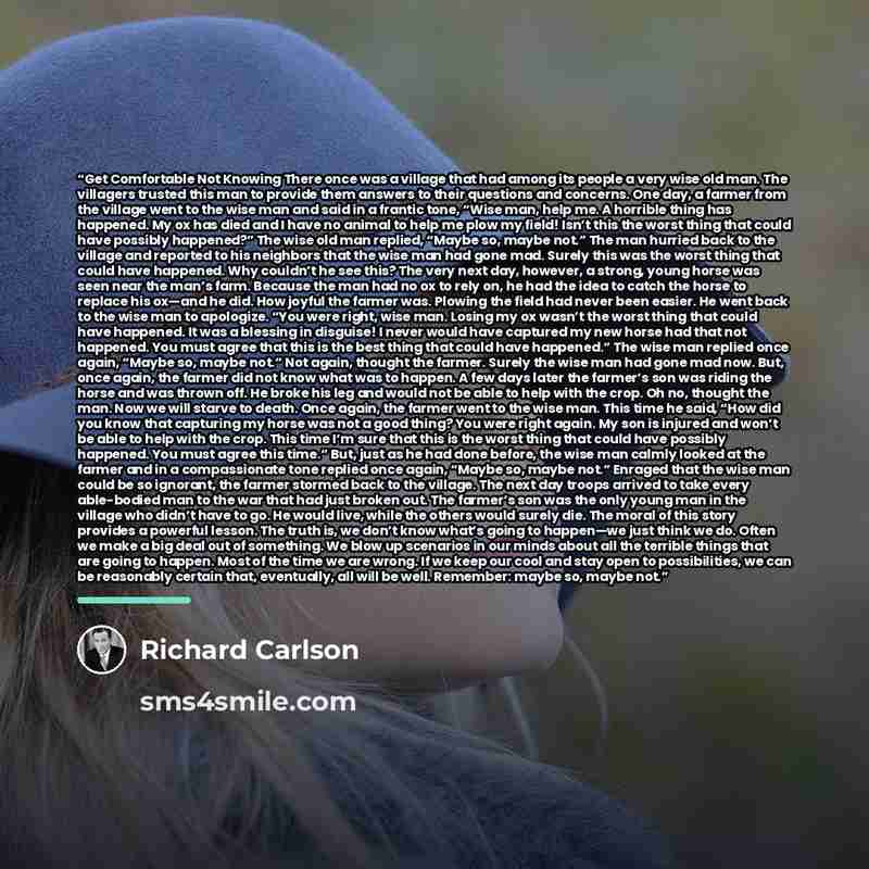“Get Comfortable Not Knowing There once was a village that had among its people a very wise old man. The villagers trusted this man to provide them answers to their questions and concerns. One day, a farmer from the village went to the wise man and said in a frantic tone, “Wise man, help me. A…” quote by Richard Carlson