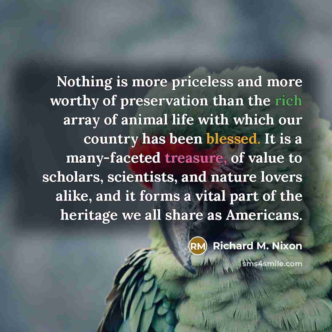“Nothing is more priceless and more worthy of preservation than the rich array of animal life with which our country has been blessed. It is a many-faceted treasure, of value to scholars, scientists, and nature lovers alike, and it forms a vital part of the heritage we all share as Americans.” quote by Richard M. Nixon