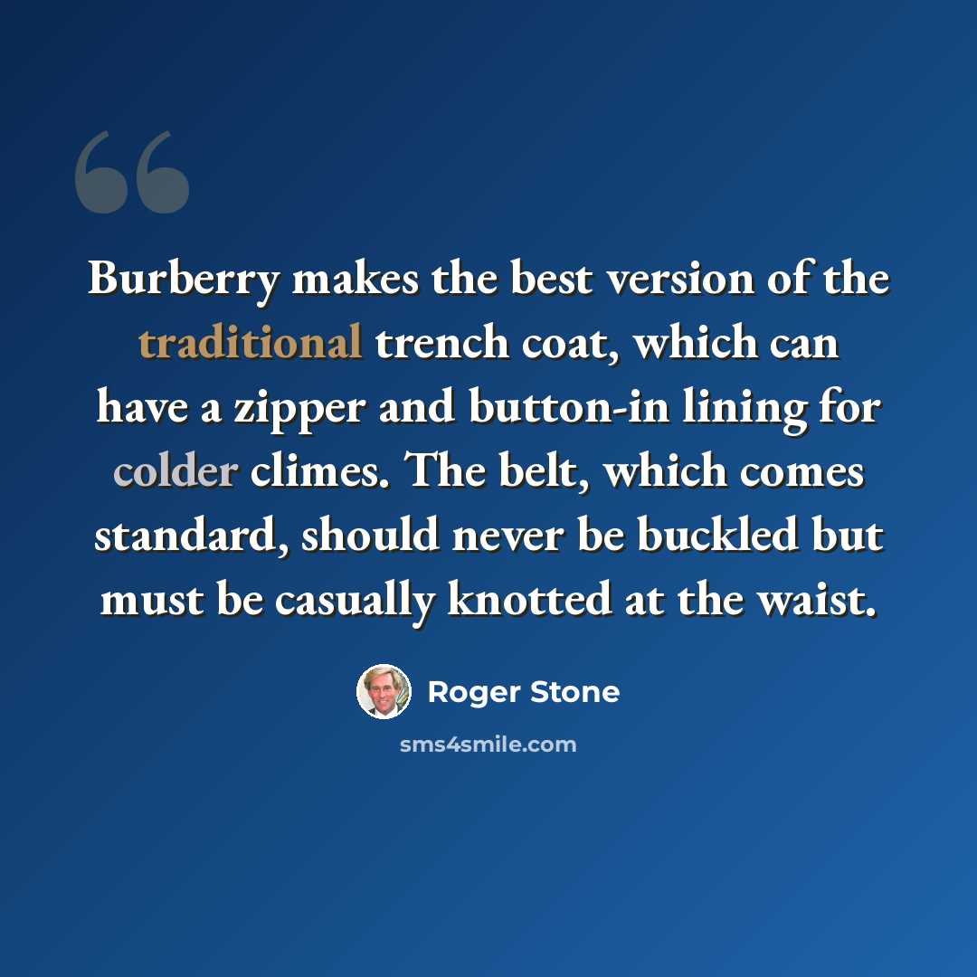 “Burberry makes the best version of the traditional trench coat, which can have a zipper and button-in lining for colder climes. The belt, which comes standard, should never be buckled but must be casually knotted at the waist.” quote by Roger Stone