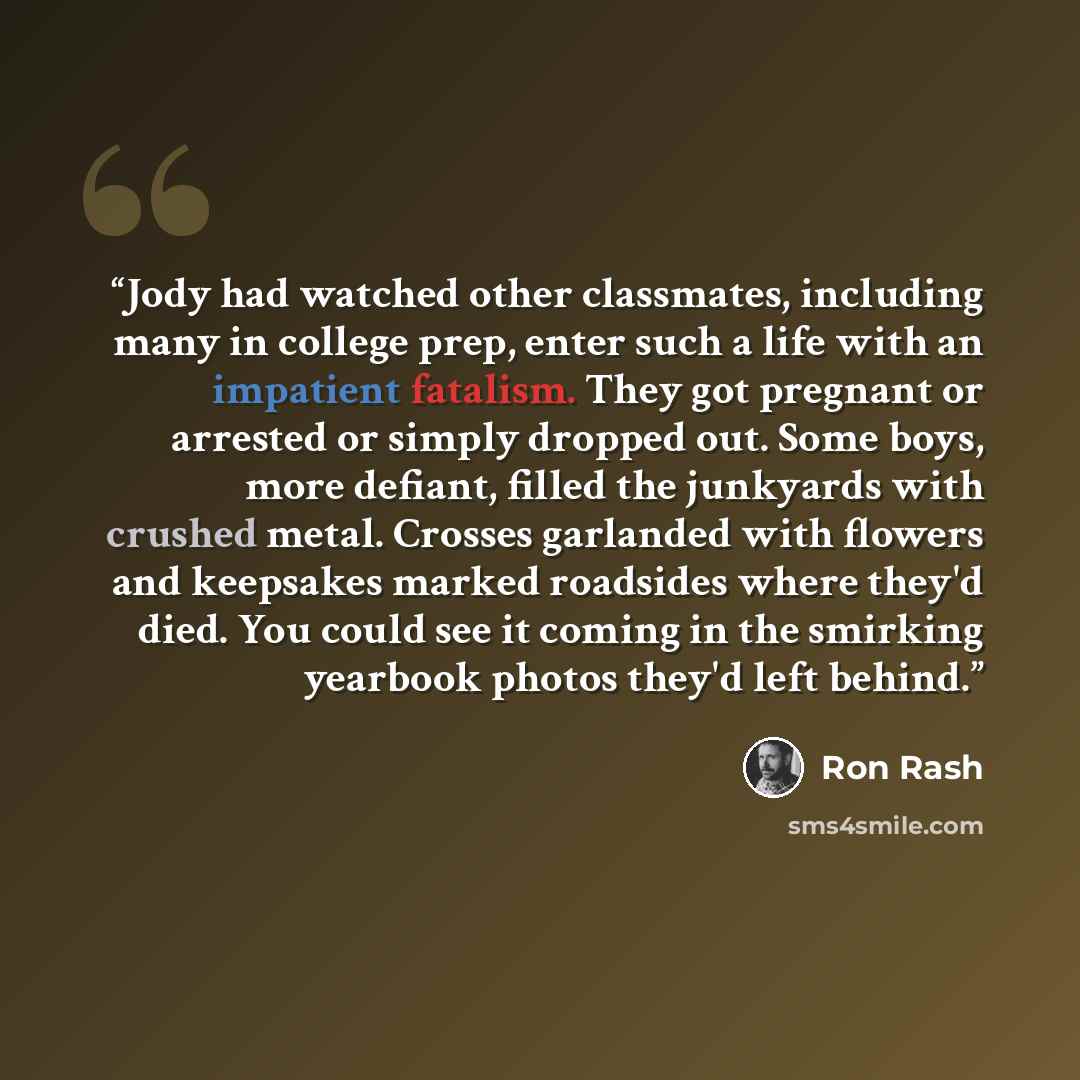 “Jody had watched other classmates, including many in college prep, enter such a life with an impatient fatalism. They got pregnant or arrested or simply dropped out. Some boys, more defiant, filled the junkyards with crushed metal. Crosses garlanded with flowers and keepsakes marked roadsides…” quote by Ron Rash