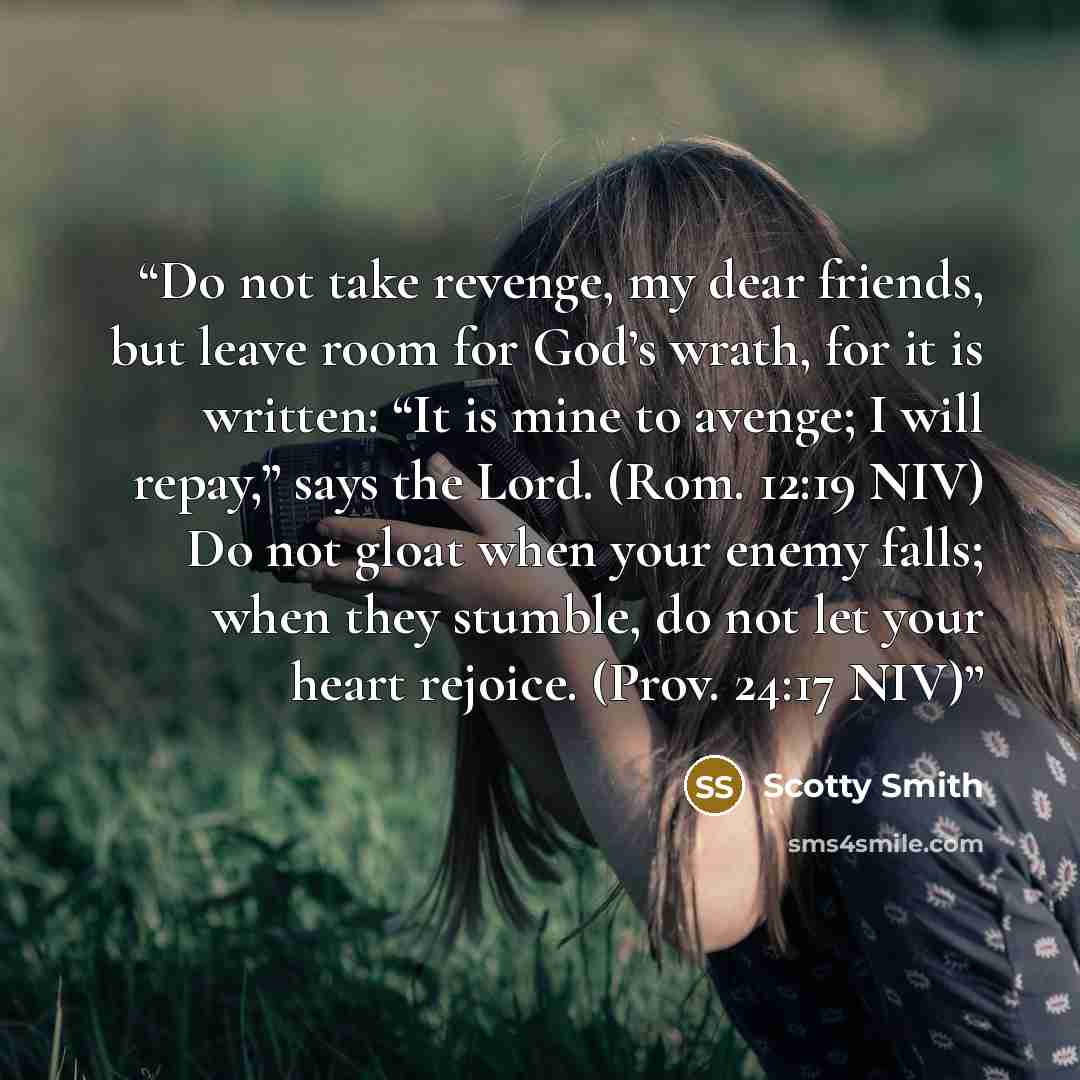 “Do not take revenge, my dear friends, but leave room for God’s wrath, for it is written: “It is mine to avenge; I will repay,” says the Lord. (Rom. 12:19 NIV) Do not gloat when your enemy falls; when they stumble, do not let your heart rejoice. (Prov. 24:17 NIV)” quote by Scotty Smith