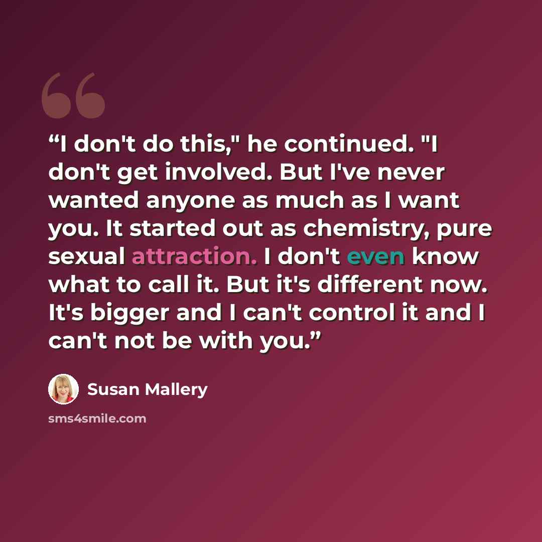 “I don't do this," he continued. "I don't get involved. But I've never wanted anyone as much as I want you. It started out as chemistry, pure sexual attraction. I don't even know what to call it. But it's different now. It's bigger and I can't control it and I can't not be with you.” quote by Susan Mallery