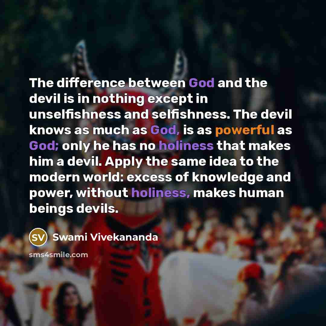 “The difference between God and the devil is in nothing except in unselfishness and selfishness. The devil knows as much as God, is as powerful as God; only he has no holiness that makes him a devil. Apply the same idea to the modern world: excess of knowledge and power, without holiness, makes…” quote by Swami Vivekananda