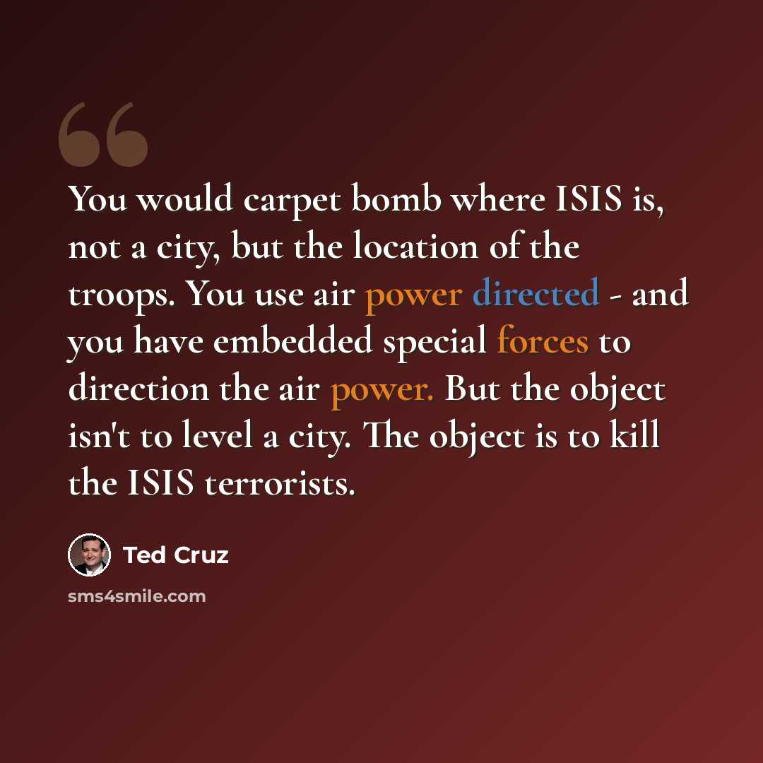 “You would carpet bomb where ISIS is, not a city, but the location of the troops. You use air power directed - and you have embedded special forces to direction the air power. But the object isn't to level a city. The object is to kill the ISIS terrorists.” quote by Ted Cruz
