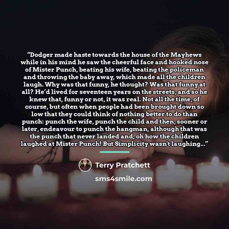 “Dodger made haste towards the house of the Mayhews while in his mind he saw the cheerful face and hooked nose of Mister Punch, beating his wife, beating the policeman and throwing the baby away, which made all the children laugh. Why was that funny, he thought? Was that funny at all? He’d lived…” quote by Terry Pratchett