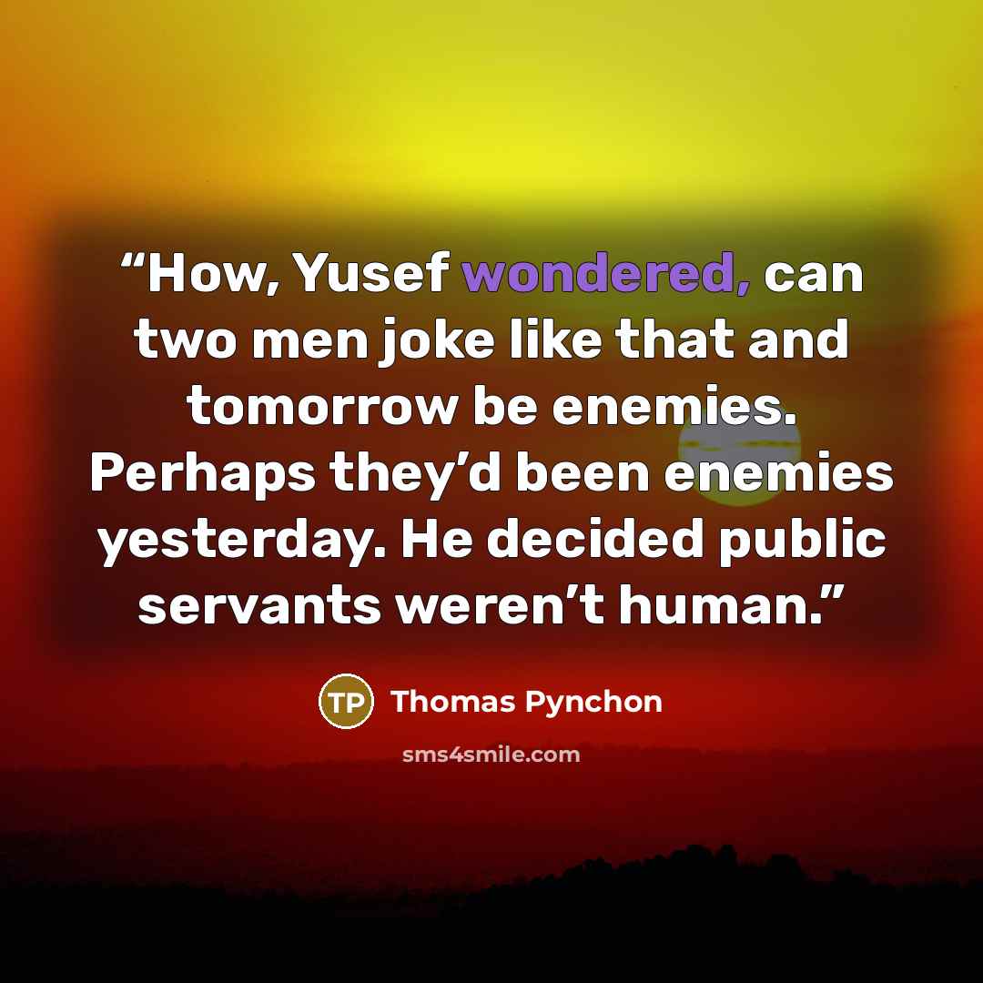 “How, Yusef wondered, can two men joke like that and tomorrow be enemies. Perhaps they’d been enemies yesterday. He decided public servants weren’t human.” quote by Thomas Pynchon