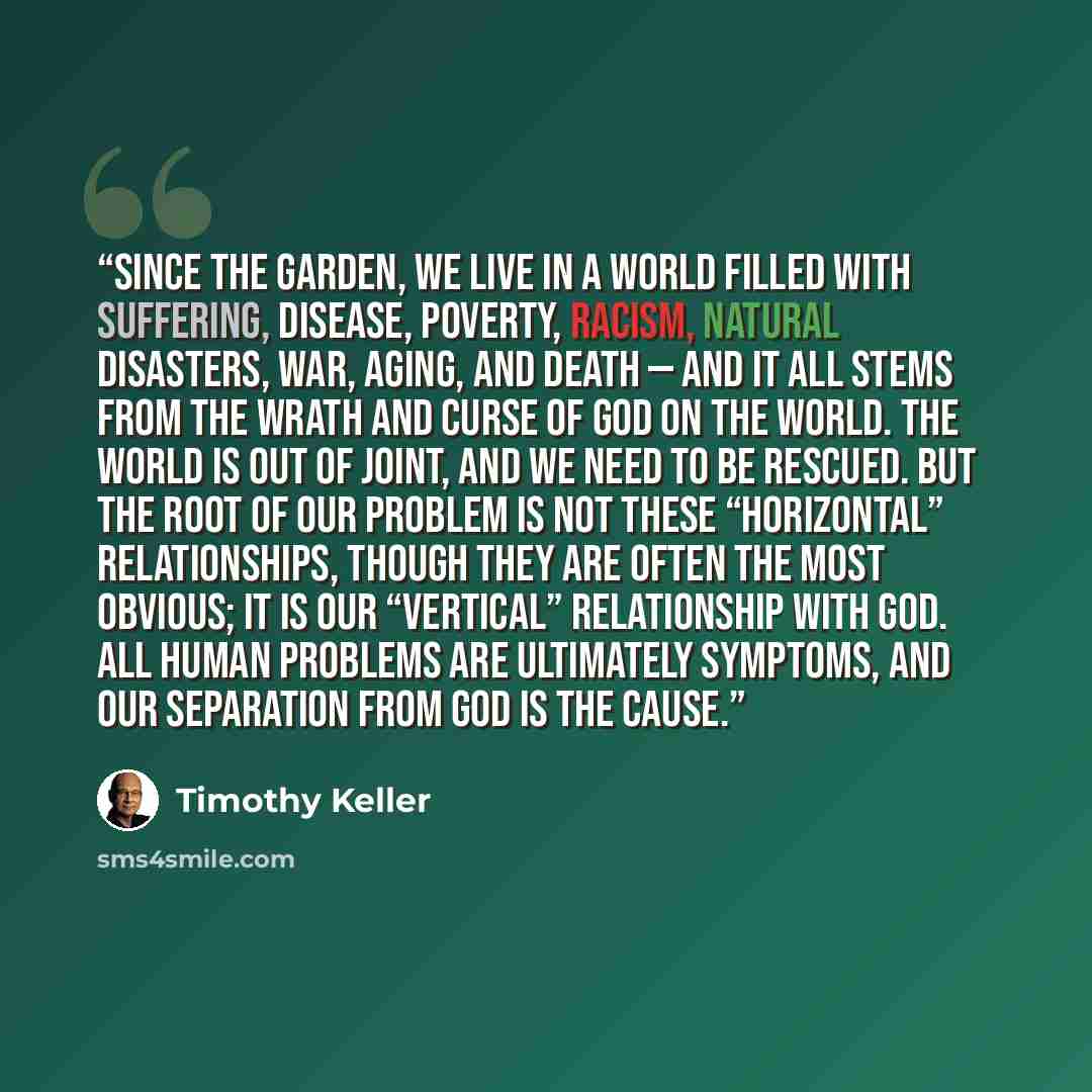 “Since the garden, we live in a world filled with suffering, disease, poverty, racism, natural disasters, war, aging, and death — and it all stems from the wrath and curse of God on the world. The world is out of joint, and we need to be rescued. But the root of our problem is not these…” quote by Timothy Keller